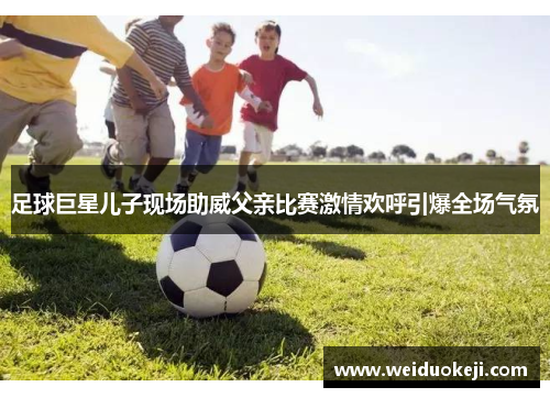 足球巨星儿子现场助威父亲比赛激情欢呼引爆全场气氛