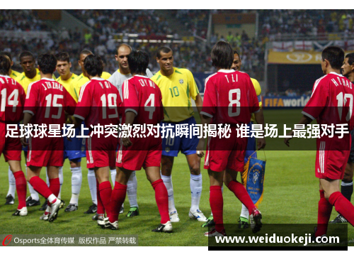 足球球星场上冲突激烈对抗瞬间揭秘 谁是场上最强对手